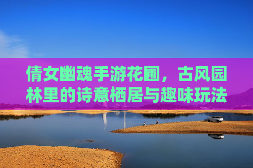 倩女幽魂手游花圃,古风园林里的诗意栖居与趣味玩法探索,倩女幽魂手游花圃,古风园林里的诗意栖居与趣味玩法探索