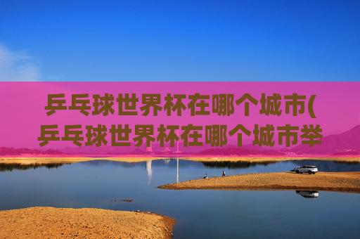 乒乓球世界杯在哪个城市(乒乓球世界杯在哪个城市举行)乒乓球世界杯在哪个城市举行？