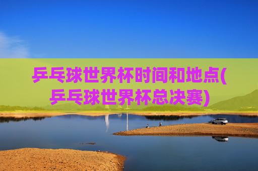 乒乓球世界杯时间和地点(乒乓球世界杯总决赛)