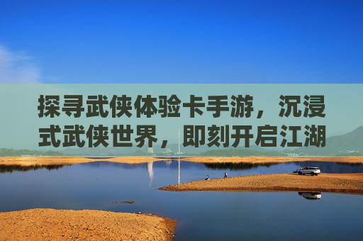 探寻武侠体验卡手游，沉浸式武侠世界，即刻开启江湖之旅，探寻武侠体验卡手游，沉浸式武侠世界，即刻开启江湖之旅