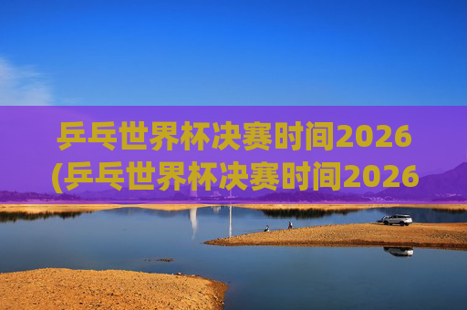 乒乓世界杯决赛时间2026(乒乓世界杯决赛时间2026年)