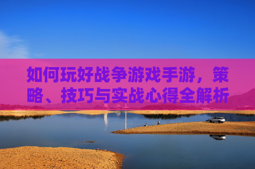 如何玩好战争游戏手游,策略、技巧与实战心得全解析,如何玩好战争游戏手游,策略、技巧与实战心得全解析