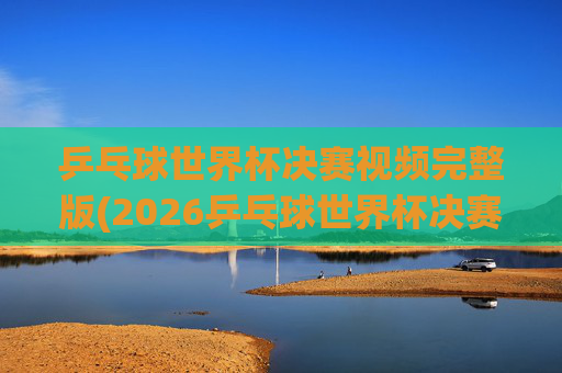 乒乓球世界杯决赛视频完整版(2026乒乓球世界杯决赛视频完整版)