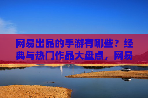 网易出品的手游有哪些?经典与热门作品大盘点,网易出品手游经典与热门作品大盘点