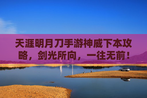 天涯明月刀手游神威下本攻略，剑光所向，一往无前！天涯明月刀手游神威下本攻略，剑光所向，一往无前！