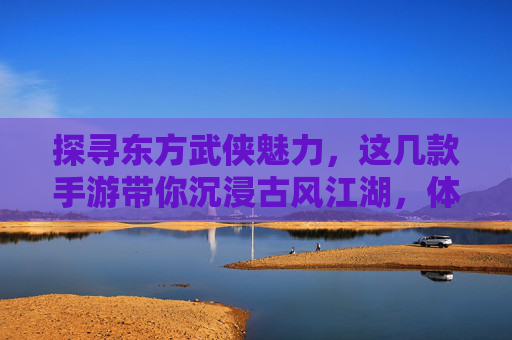 探寻东方武侠魅力，这几款手游带你沉浸古风江湖，体验侠客风采，探寻东方武侠魅力，这几款手游带你沉浸古风江湖，体验侠客风采