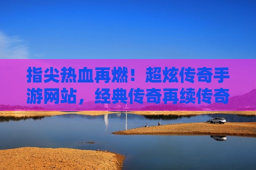 指尖热血再燃！超炫传奇手游网站，经典传奇再续传奇，指尖热血再燃！超炫传奇手游网站，经典传奇再续传奇