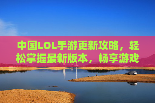 中国LOL手游更新攻略，轻松掌握最新版本，畅享游戏新体验，中国LOL手游更新攻略，轻松掌握最新版本，畅享游戏新体验