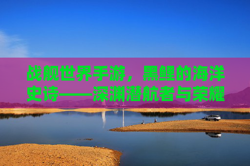 战舰世界手游，黑鲤的海洋史诗——深渊潜航者与荣耀的交织，战舰世界手游，黑鲤的海洋史诗——深渊潜航者与荣耀的交织