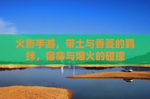 火影手游,带土与香菱的羁绊,宿命与烟火的碰撞