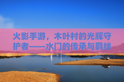 火影手游,木叶村的光辉守护者——水门的传承与羁绊