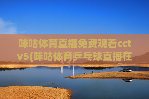 咪咕体育直播免费观看cctv5(咪咕体育乒乓球直播在线观看)咪咕体育直播免费观看CCTV5，乒乓球赛事在线直播
