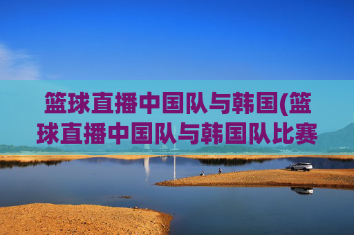 篮球直播中国队与韩国(篮球直播中国队与韩国队比赛)