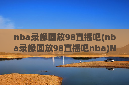 nba录像回放98直播吧(nba录像回放98直播吧nba)NBA录像回放98直播吧，专业直播与比赛精彩回放平台