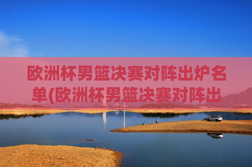 欧洲杯男篮决赛对阵出炉名单(欧洲杯男篮决赛对阵出炉名单公布)