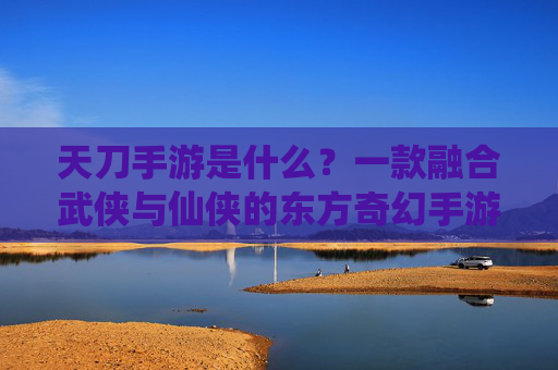 天刀手游是什么？一款融合武侠与仙侠的东方奇幻手游详解