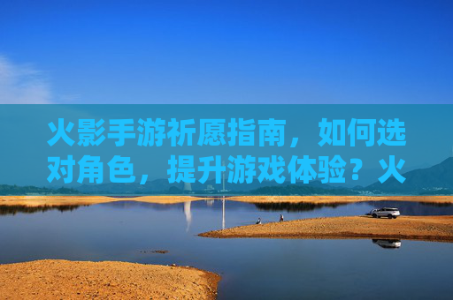 火影手游祈愿指南，如何选对角色，提升游戏体验？火影手游祈愿指南，如何选对角色，提升游戏体验？