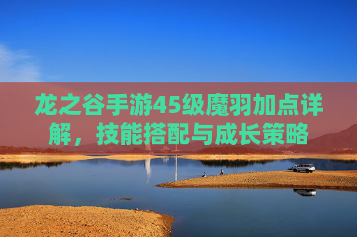 龙之谷手游45级魔羽加点详解，技能搭配与成长策略