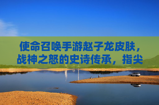使命召唤手游赵子龙皮肤，战神之怒的史诗传承，指尖上的三国英豪