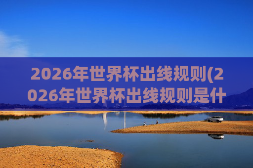 2026年世界杯出线规则(2026年世界杯出线规则是什么)
