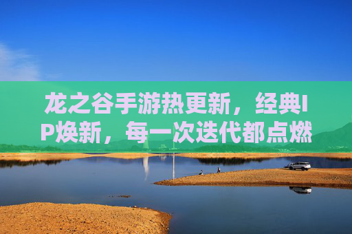 龙之谷手游热更新，经典IP焕新，每一次迭代都点燃玩家热情，龙之谷手游热更新，经典IP焕新，每一次迭代点燃玩家热情