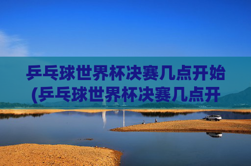 乒乓球世界杯决赛几点开始(乒乓球世界杯决赛几点开始)