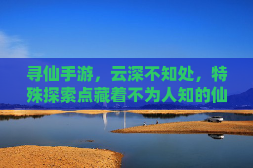 寻仙手游,云深不知处,特殊探索点藏着不为人知的仙缘秘境,寻仙手游,云深不知处,特殊探索点藏着不为人知的仙缘秘境