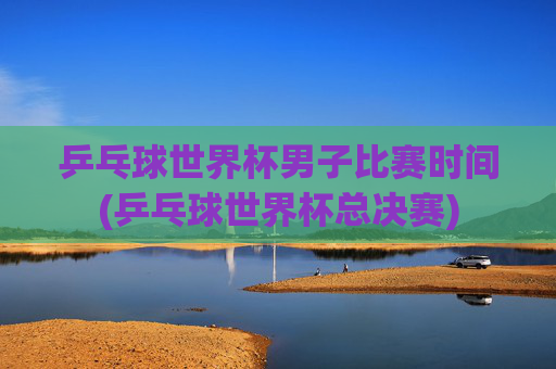 乒乓球世界杯男子比赛时间(乒乓球世界杯总决赛)
