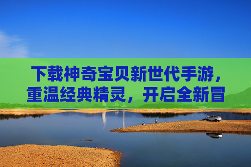 下载神奇宝贝新世代手游,重温经典精灵,开启全新冒险之旅