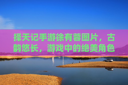 择天记手游徐有蓉图片，古韵悠长，游戏中的绝美角色演绎，择天记手游徐有蓉古韵图片，绝美角色演绎，古风魅力悠长