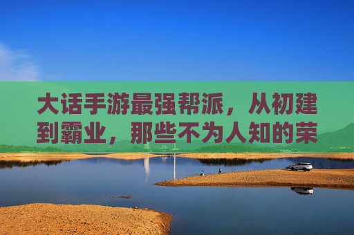 大话手游最强帮派，从初建到霸业，那些不为人知的荣耀与坚守