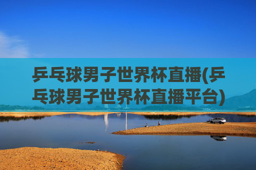 乒乓球男子世界杯直播(乒乓球男子世界杯直播平台)