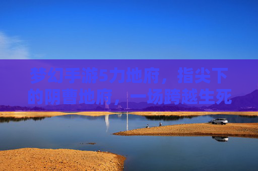 梦幻手游5力地府,指尖下的阴曹地府,一场跨越生死的奇幻冒险