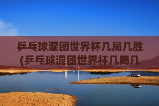 乒乓球混团世界杯几局几胜(乒乓球混团世界杯几局几胜啊)