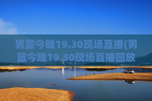 男篮今晚19.30现场直播(男篮今晚19.30现场直播回放)