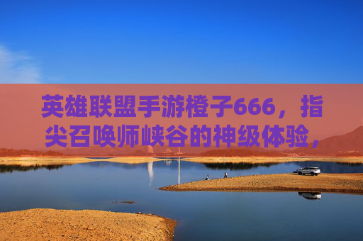 英雄联盟手游橙子666，指尖召唤师峡谷的神级体验，从皮肤到技巧的666攻略