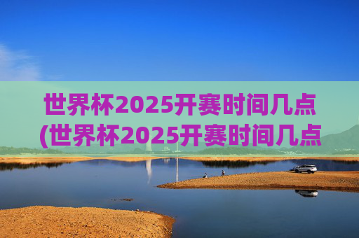 世界杯2025开赛时间几点(世界杯2025开赛时间几点开始)2025年世界杯开赛时间几点(开赛时间具体几点开始)