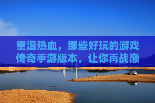 重温热血，那些好玩的游戏传奇手游版本，让你再战巅峰！