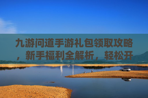 九游问道手游礼包领取攻略，新手福利全解析，轻松开启仙侠冒险之旅，九游问道手游礼包领取攻略，新手福利全解析，轻松开启仙侠冒险之旅