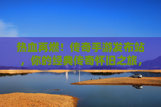 热血再燃！传奇手游发布站，你的经典传奇怀旧之旅，从这里启航