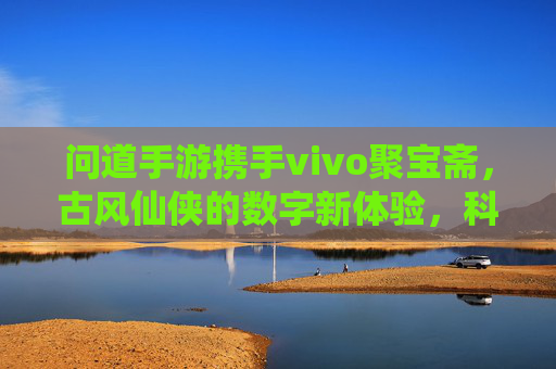 问道手游携手vivo聚宝斋,古风仙侠的数字新体验,科技赋能游戏乐趣,问道手游携手vivo聚宝斋,古风仙侠的数字新体验,科技赋能游戏乐趣