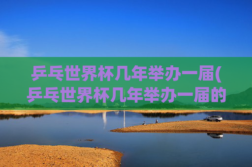 乒乓世界杯几年举办一届(乒乓世界杯几年举办一届的)