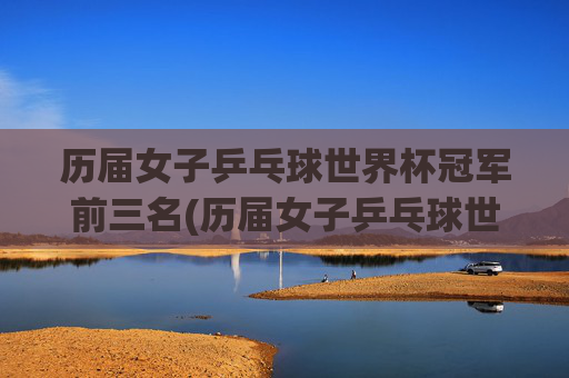 历届女子乒乓球世界杯冠军前三名(历届女子乒乓球世界杯冠军前三名是谁)