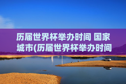 历届世界杯举办时间 国家 城市(历届世界杯举办时间,国家,城市)历届世界杯举办时间、国家及城市汇总