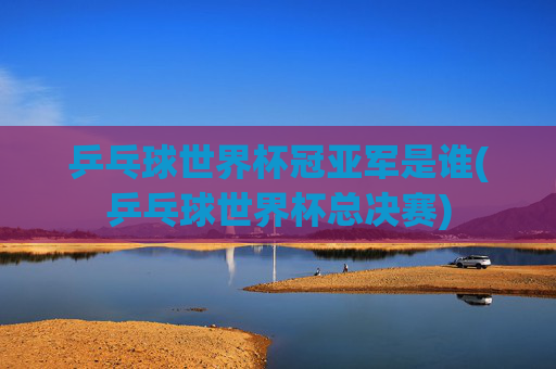 乒乓球世界杯冠亚军是谁(乒乓球世界杯总决赛)