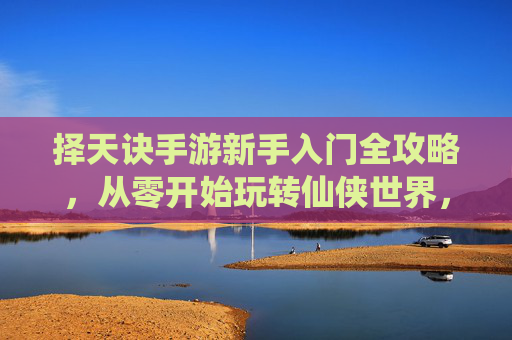 择天诀手游新手入门全攻略，从零开始玩转仙侠世界，轻松掌握核心玩法