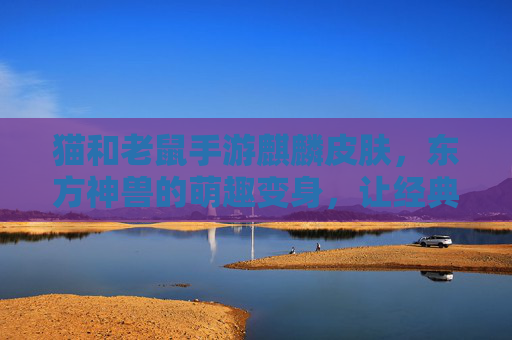 猫和老鼠手游麒麟皮肤，东方神兽的萌趣变身，让经典IP焕发新活力