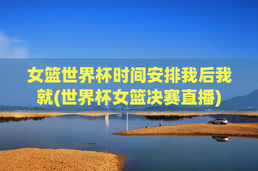 女篮世界杯时间安排我后我就(世界杯女篮决赛直播)