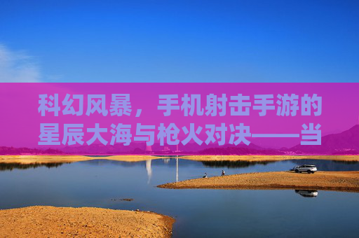 科幻风暴,手机射击手游的星辰大海与枪火对决——当未来科技遇上指尖射击