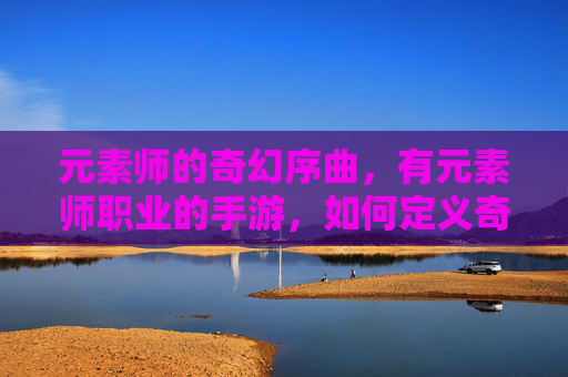 元素师的奇幻序曲,有元素师职业的手游,如何定义奇幻冒险新范式?